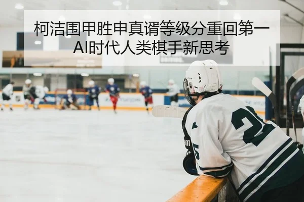 柯洁围甲胜申真谞等级分重回第一 AI时代人类棋手新思考 - yaxin